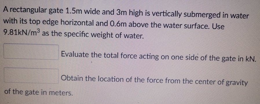 A rectangular gate 1.5m wide and 3m high is vertically submerged in water
with its top edge horizontal and 0.6m above the water surface. Use
9.81kN/m° as the specific weight of water.
Evaluate the total force acting on one side of the gate in kN.
Obtain the location of the force from the center of gravity
of the gate in meters.
