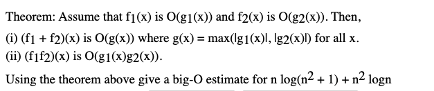 Theorem: Assume that f1(x) is O(g1(x)) and f2(x) is O(g2(x)). Then,
(i) (f1 + f2)(x) is O(g(x)) where g(x) = max(lg1(x)l, Ig2(x)) for all x.
(ii) (fif2)(x) is O(g1(x)g2(x)).
Using the theorem above give a big-0 estimate for n log(n² + 1) + n² logn
