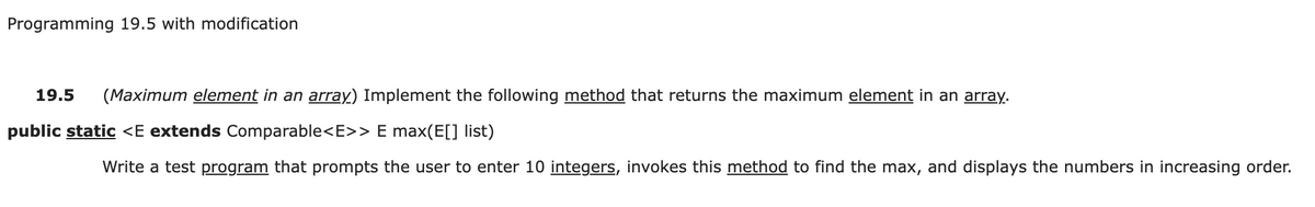 Programming 19.5 with modification
19.5
(Maximum element in an array) Implement the following method that returns the maximum element in an array.
public static <E extends Comparable<E>> E max(E[] list)
Write a test program that prompts the user to enter 10 integers, invokes this method to find the max, and displays the numbers in increasing order.
