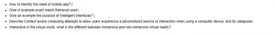 How to identify the need of mobile app? |
• Give in example exact match Retrieval used |
• Give an example the purpose of Intelligent Interfaces? L
• Describe Context aware computing attempts to allow users experience a personalized service or interaction when using a computer device, and its categories
• Interactive in the virtual world, what is the different between immersive and non-immersive virtual reality?