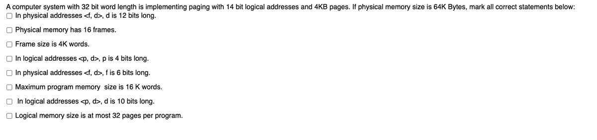 A computer system with 32 bit word length is implementing paging with 14 bit logical addresses and 4KB pages. If physical memory size is 64K Bytes, mark all correct statements below:
O In physical addresses <f, d>, d is 12 bits long.
O Physical memory has 16 frames.
O Frame size is 4K words.
O In logical addresses <p, d>, p is 4 bits long.
O In physical addresses <f, d>, f is 6 bits long.
O Maximum program memory size is 16 K words.
O In logical addresses <p, d>, d is 10 bits long.
O Logical memory size is at most 32 pages per program.
