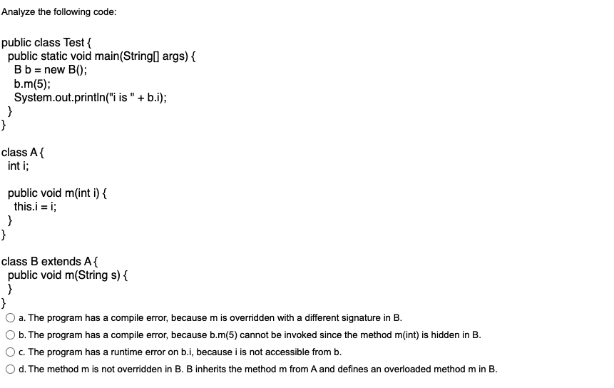 Analyze the following code:
public class Test {
public static void main(String[] args) {
Bb = new B();
b.m(5);
System.out.println("i is " + b.i);
}
}
class A{
int i;
public void m(int i) {
this.i = i;
}
class B extends A{
public void m(String s) {
}
}
a. The program has a compile error, because m is overridden with a different signature in B.
b. The program has a compile error, because b.m(5) cannot be invoked since the method m(int) is hidden in B.
c. The program has a runtime error on b.i, because i is not accessible from b.
d. The method m is not overridden in B. B inherits the method m from A and defines an overloaded method m in B.
