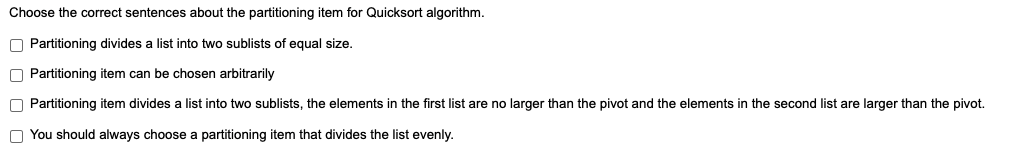 Choose the correct sentences about the partitioning item for Quicksort algorithm.
O Partitioning divides a list into two sublists of equal size.
O Partitioning item can be chosen arbitrarily
O Partitioning item divides a list into two sublists, the elements in the first list are no larger than the pivot and the elements in the second list are larger than the pivot.
O You should always choose a partitioning item that divides the list evenly.
