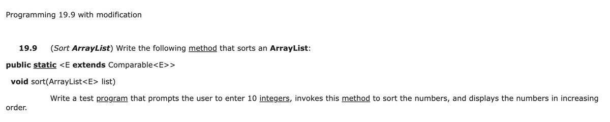 Programming 19.9 with modification
19.9
(Sort ArrayList) Write the following method that sorts an ArrayList:
public static <E extends Comparable<E>>
void sort(ArrayList<E> list)
Write a test program that prompts the user to enter 10 integers, invokes this method to sort the numbers, and displays the numbers in increasing
order.
