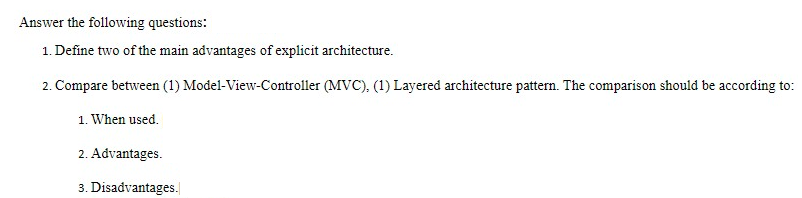 Answer the following questions:
1. Define two of the main advantages of explicit architecture.
2. Compare between (1) Model-View-Controller (MVC), (1) Layered architecture pattern. The comparison should be according to:
1. When used.
2. Advantages.
3. Disadvantages.
