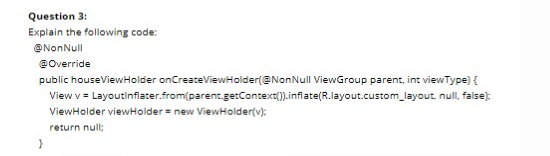 Question 3:
Explain the following code:
@NonNull
@Override
public houseViewHolder onCreateViewHolder(@NonNull ViewGroup parent, int viewType) {
View v = Layoutinflater.from(parent.getContext().inflate(R.layout.custom_layout, null, false):
ViewHolder viewHolder = new ViewHolder(v):
return null:
}
