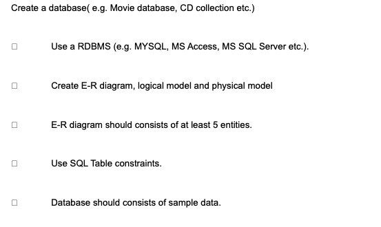 Create a database( e.g. Movie database, CD collection etc.)
Use a RDBMS (e.g. MYSQL, MS Access, MS SQL Server etc.).
Create E-R diagram, logical model and physical model
E-R diagram should consists of at least 5 entities.
Use SQL Table constraints.
Database should consists of sample data.
