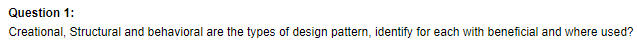 Question 1:
Creational, Structural and behavioral are the types of design pattern, identify for each with beneficial and where used?