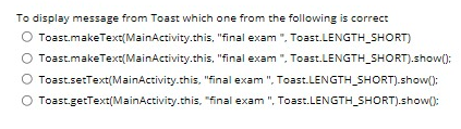 To display message from Toast which one from the following is correct
O Toast.makeText(MainActivity.this, "final exam ", Toast.LENGTH_SHORT)
Toast.makeText(MainActivity.this, "final exam ", Toast.LENGTH_SHORT).show():
Toast.setText(MainActivity.this, "final exam ", Toast.LENGTH_SHORT).show():
O Toast.getText(MainActivity.this, "final exam ", Toast.LENGTH_SHORT).show():
