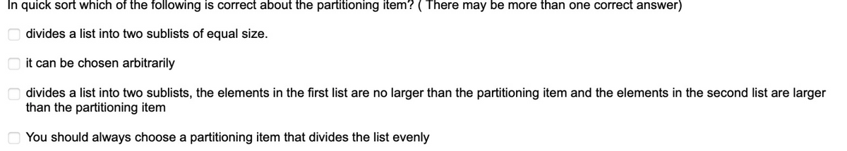 In quick sort which of the following is correct about the partitioning item? ( There may be more than one correct answer)
divides a list into two sublists of equal size.
it can be chosen arbitrarily
divides a list into two sublists, the elements in the first list are no larger than the partitioning item and the elements in the second list are larger
than the partitioning item
You should always choose a partitioning item that divides the list evenly
