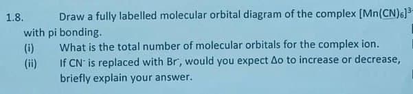 1.8.
Draw a fully labelled molecular orbital diagram of the complex [Mn(CN)6]³-
with pi bonding.
(i)
(!!)
What is the total number of molecular orbitals for the complex ion.
If CN is replaced with Br, would you expect Ao to increase or decrease,
briefly explain your answer.