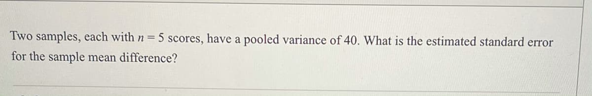 Two samples, each with n = 5 scores, have a pooled variance of 40. What is the estimated standard error
for the sample mean difference?
