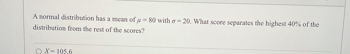 A normal distribution has a mean of u = 80 with o = 20. What score separates the highest 40% of the
distribution from the rest of the scores?
O X= 105,6
