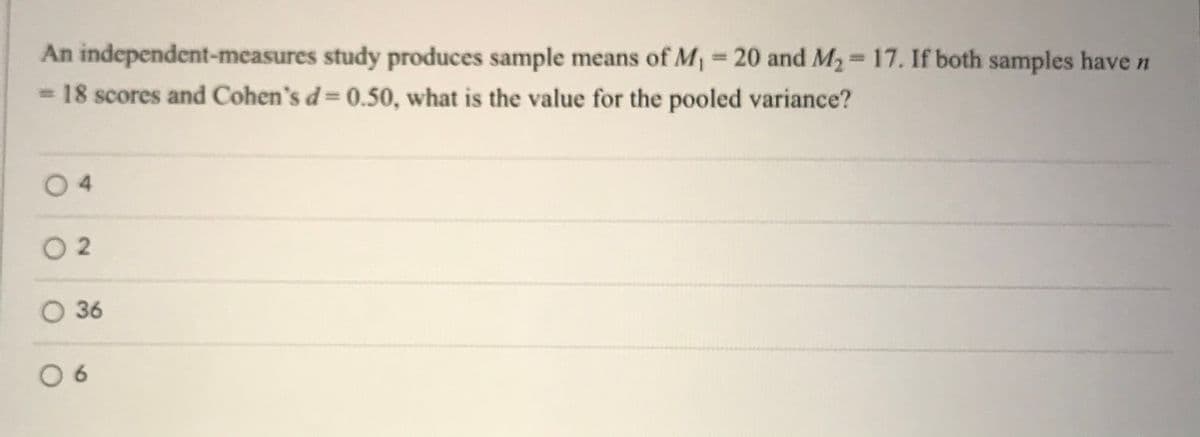 An independent-measures study produces sample means of M=20 and M2=17. If both samples have n
= 18 scores and Cohen's d= 0.50, what is the value for the pooled variance?
%3D
04
O 2
O 36
0 6
