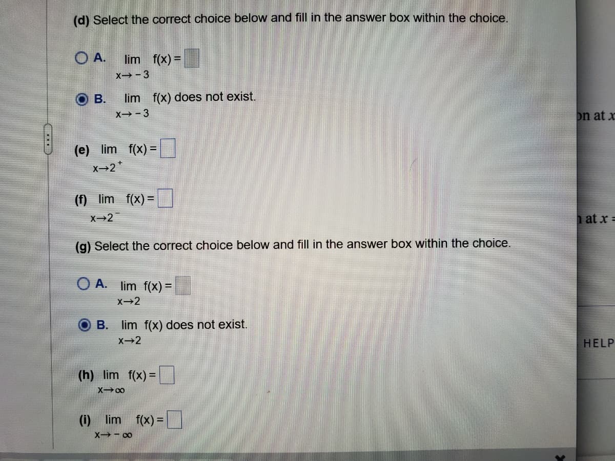 (d) Select the correct choice below and fill in the answer box within the choice.
O A.
lim f(x) =
X→-3
В.
lim f(x) does not exist.
X→- 3
on at x
(e) lim f(x) =
x-2*
(f) lim f(x) =
%3D
X-2
at x =
(g) Select the correct choice below and fill in the answer box within the choice.
O A. lim f(x) =
B. lim f(x) does not exist.
HELP
(h) lim f(x) =
%3D
(i) lim f(x) = I
X→- 00
