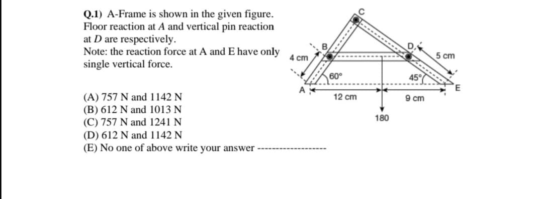 Q.1) A-Frame is shown in the given figure.
Floor reaction at A and vertical pin reaction
at D are respectively.
Note: the reaction force at A and E have only
single vertical force.
4 cm
5 cm
60°
45°
(A) 757 N and 1142 N
(B) 612 N and 1013 N
(C) 757 N and 1241 N
(D) 612 N and 1142 N
(E) No one of above write your answer
12 cm
9 cm
180
