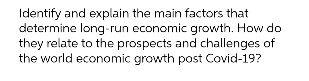 Identify and explain the main factors that
determine long-run economic growth. How do
they relate to the prospects and challenges of
the world economic growth post Covid-19?
