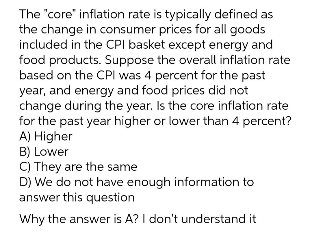 The "core" inflation rate is typically defined as
the change in consumer prices for all goods
included in the CPI basket except energy and
food products. Suppose the overall inflation rate
based on the CPI was 4 percent for the past
year, and energy and food prices did not
change during the year. Is the core inflation rate
for the past year higher or lower than 4 percent?
A) Higher
B) Lower
C) They are the same
D) We do not have enough information to
answer this question
Why the answer is A? I don't understand it
