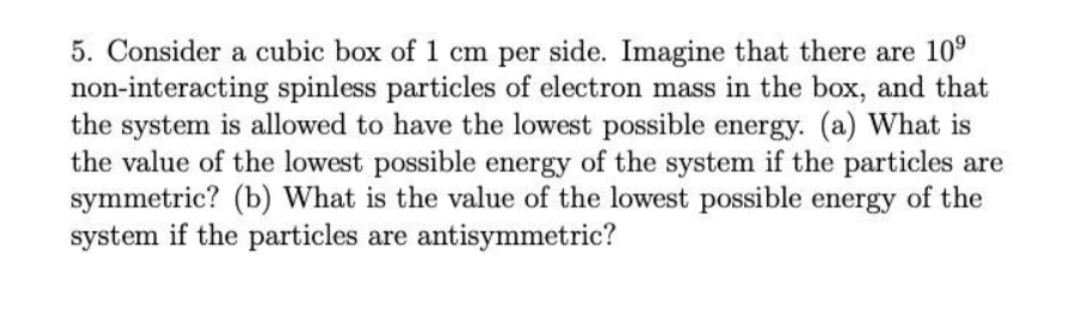 5. Consider a cubic box of 1 cm per side. Imagine that there are 10°
non-interacting spinless particles of electron mass in the box, and that
the system is allowed to have the lowest possible energy. (a) What is
the value of the lowest possible energy of the system if the particles are
symmetric? (b) What is the value of the lowest possible energy of the
system if the particles are antisymmetric?
