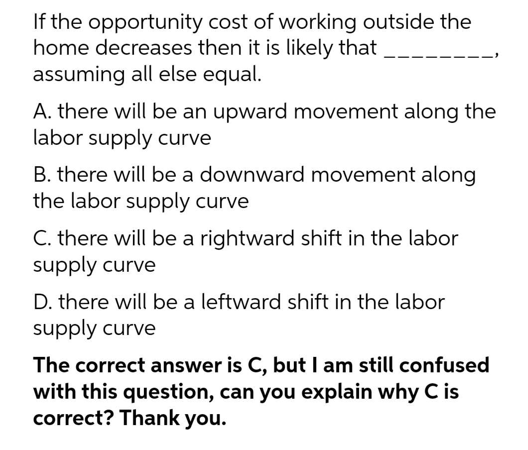 If the opportunity cost of working outside the
home decreases then it is likely that
assuming all else equal.
A. there will be an upward movement along the
labor supply curve
B. there will be a downward movement along
the labor supply curve
C. there will be a rightward shift in the labor
supply curve
D. there will be a leftward shift in the labor
supply curve
The correct answer is C, but I am still confused
with this question, can you explain why C is
correct? Thank you.
