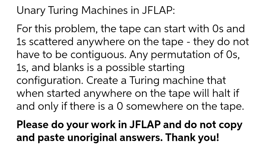 Unary Turing Machines in JFLAP:
For this problem, the tape can start with Os and
1s scattered anywhere on the tape - they do not
have to be contiguous. Any permutation of Os,
1s, and blanks is a possible starting
configuration. Create a Turing machine that
when started anywhere on the tape will halt if
and only if there is a 0 somewhere on the tape.
Please do your work in JFLAP and do not copy
and paste unoriginal answers. Thank you!
