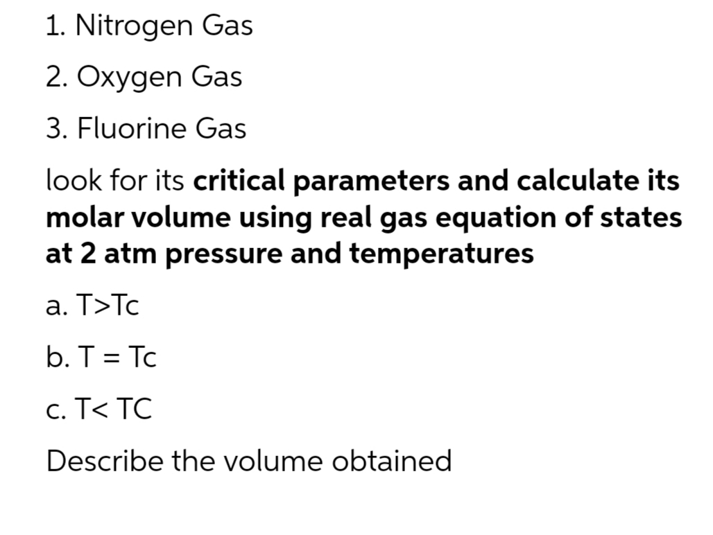 1. Nitrogen Gas
2. Oxygen Gas
3. Fluorine Gas
look for its critical parameters and calculate its
molar volume using real gas equation of states
at 2 atm pressure and temperatures
a. T>Tc
b. T = Tc
c. T< TC
Describe the volume obtained
