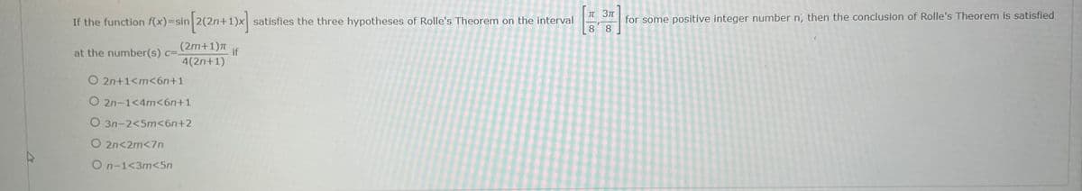 for some positive integer number n', then the conclusion of Rolle's Theorem is satisfied
8.
IT 3T
If the function f(x)=sin
satisfies the three hypotheses of Rolle's Theorem on the interval
8
(2m+1)
at the number(s) c=.
if
4(2n+1)
O 2n+1<m<6n+1
O 2n-1<4m<6n+1
O 3n-2<5m<6n+2
O 2n<2m<7n
O n-1<3m<5n
