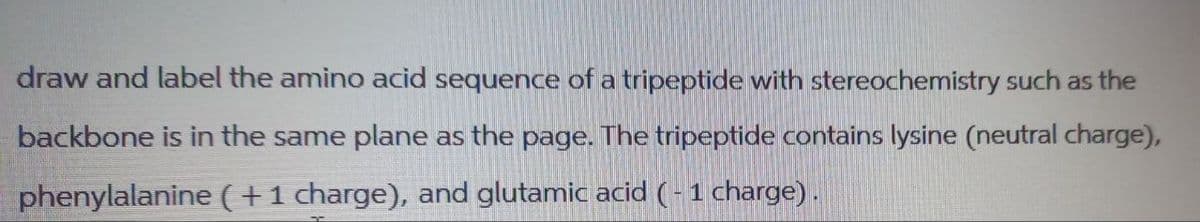 draw and label the amino acid sequence of a tripeptide with stereochemistry such as the
backbone is in the same plane as the page. The tripeptide contains lysine (neutral charge),
phenylalanine (+1 charge), and glutamic acid (- 1 charge).