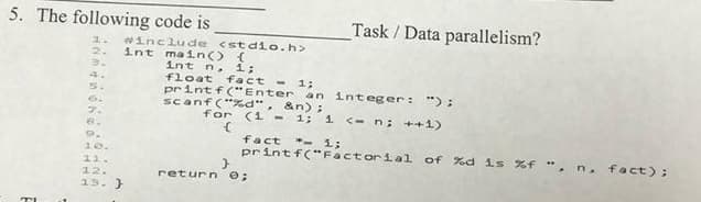 5. The following code is
Task / Data parallelism?
winclude <stdio.h>
int main() {
int n,
1.
2.
1;
float
printf("Enter an integer: "):
scanf("%d",
fact - 1;
5.
6.
&n);
for
(1 - 1; i c-n; ++1)
7.
8.
fact - i;
printf("Factorial of %d is %f ", n, fact);
9.
10.
11.
12.
return O;
13. }
