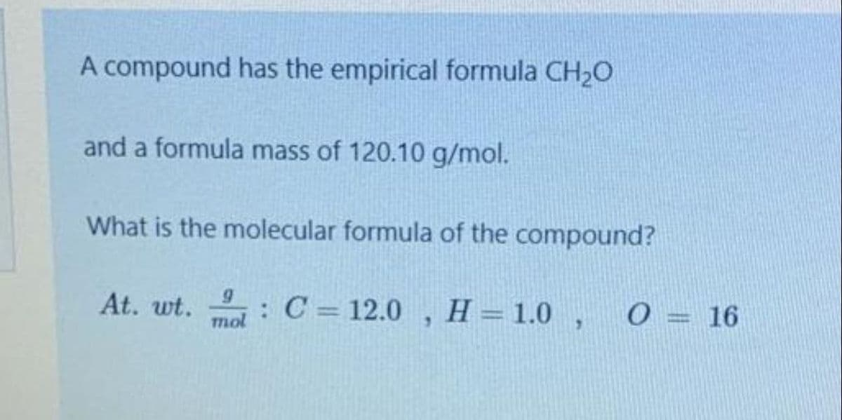 A compound has the empirical formula CH20
and a formula mass of 120.10 g/mol.
What is the molecular formula of the compound?
At. wt. : C = 12.0 , H=1.0 ,
0 = 16
%3D
mol
