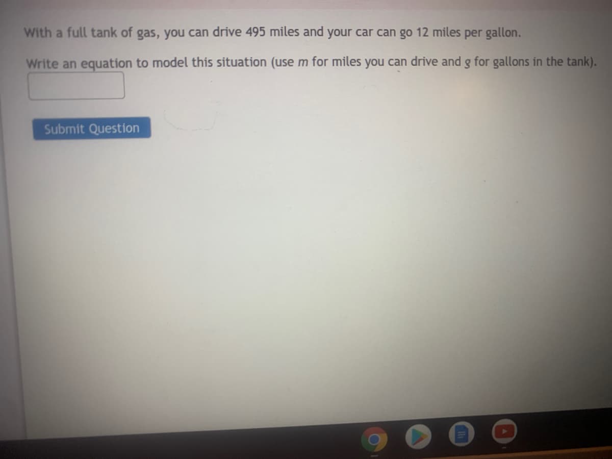 With a full tank of gas, you can drive 495 miles and your car can go 12 miles per gallon.
Write an equation to model this situation (use m for miles you can drive and g for gallons in the tank).
Submit Question
