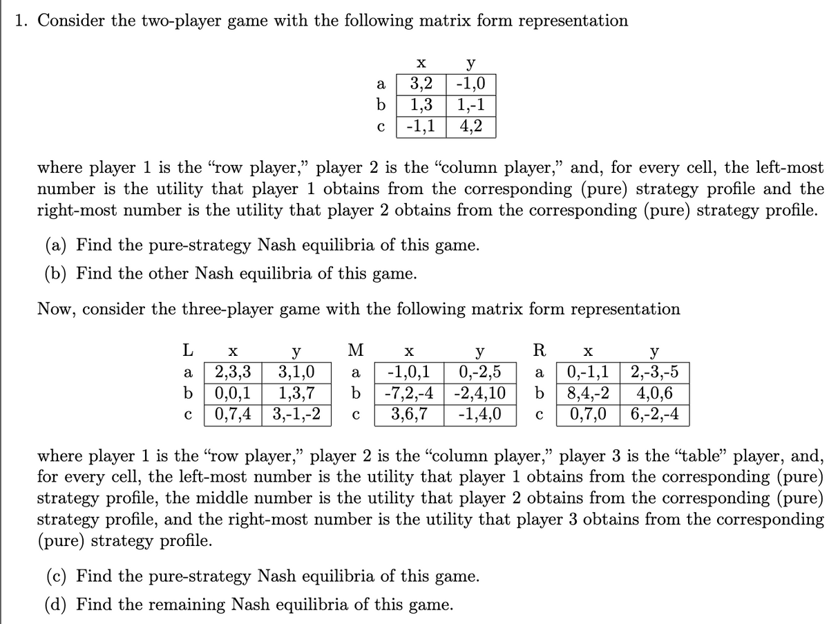 1. Consider the two-player game with the following matrix form representation
✗
y
a
3,2 -1,0
b
1,3 1,-1
с
-1,1
4,2
where player 1 is the "row player," player 2 is the "column player,” and, for every cell, the left-most
number is the utility that player 1 obtains from the corresponding (pure) strategy profile and the
right-most number is the utility that player 2 obtains from the corresponding (pure) strategy profile.
(a) Find the pure-strategy Nash equilibria of this game.
(b) Find the other Nash equilibria of this game.
Now, consider the three-player game with the following matrix form representation
L
✗
y
M
✗
a
2,3,3
3,1,0
a
b
0,0,1
1,3,7
b
с
0,7,4
3,-1,-2
с
y
-1,0,1 0,-2,5
-7,2,-4 -2,4,10
3,6,7 -1,4,0
R
X
a
y
0,-1,1 2,-3,-5
8,4,-2 4,0,6
с
0,7,0 6,-2,-4
where player 1 is the "row player," player 2 is the "column player," player 3 is the "table” player, and,
for every cell, the left-most number is the utility that player 1 obtains from the corresponding (pure)
strategy profile, the middle number is the utility that player 2 obtains from the corresponding (pure)
strategy profile, and the right-most number is the utility that player 3 obtains from the corresponding
(pure) strategy profile.
(c) Find the pure-strategy Nash equilibria of this game.
(d) Find the remaining Nash equilibria of this game.