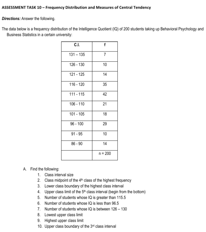 ASSESSMENT TASK 10 – Frequency Distribution and Measures of Central Tendency
Directions: Answer the following.
The data below is a frequency distribution of the Intelligence Quotient (IQ) of 200 students taking up Behavioral Psychology and
Business Statistics in a certain university:
C.I.
f
131 - 135
7
126 - 130
10
121 - 125
14
116 - 120
35
111 - 115
42
106 - 110
21
101 - 105
18
96 - 100
29
91 - 95
10
86 - 90
14
n = 200
A. Find the following:
1. Class interval size
2. Class midpoint of the 4h class of the highest frequency
3. Lower class boundary of the highest class interval
4. Upper class limit of the 5th class interval (begin from the bottom)
5. Number of students whose IQ is greater than 115.5
6. Number of students whose IQ is less than 96.5
7. Number of students whose IQ is between 126 – 130
8. Lowest upper class limit
9. Highest upper class limit
10. Upper class boundary of the 3rd class interval
