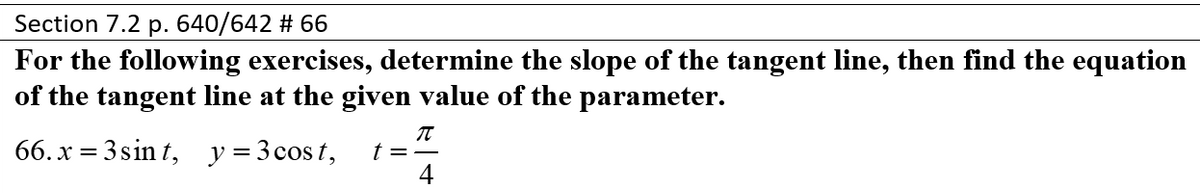 Section 7.2 p. 640/642 # 66
For the following exercises, determine the slope of the tangent line, then find the equation
of the tangent line at the given value of the parameter.
66. x = 3 sin t, y=3cost,
t = -
4
