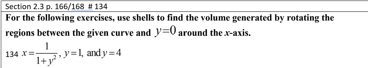 Section 2.3 p. 166/168 # 134
For the following exercises, use shells to find the volume generated by rotating the
regions between the given curve and y=0 around the x-axis.
1
y=1, and y=4
1+y²
134 X=-
