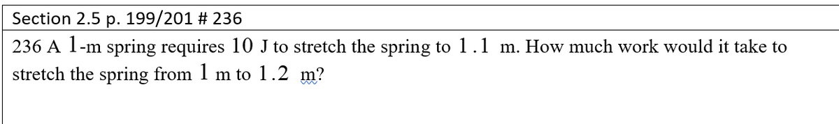 Section 2.5 p. 199/201 # 236
236 A 1-m spring requires 10 J to stretch the spring to 1.1 m. How much work would it take to
stretch the spring from 1 m to 1.2 m?
