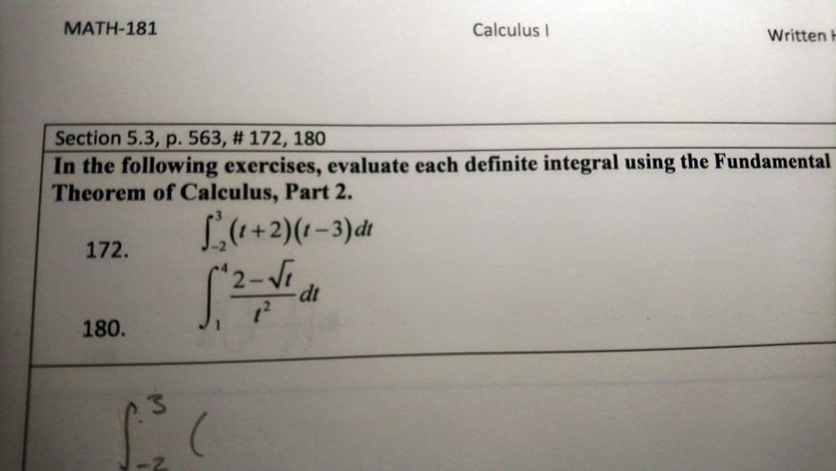 MATH-181
Calculus I
Written H
Section 5.3, p. 563, # 172, 180
In the following exercises, evaluate each definite integral using the Fundamental
Theorem of Calculus, Part 2.
L((+2)(1-3)dt
172.
2-Vi
dt
180.
2-
