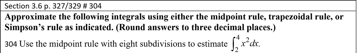 Section 3.6 p. 327/329 # 304
Approximate the following integrals using either the midpoint rule, trapezoidal rule, or
Simpson's rule as indicated. (Round answers to three decimal places.)
4
X-
2 dx.
304 Use the midpoint rule with eight subdivisions to estimate
