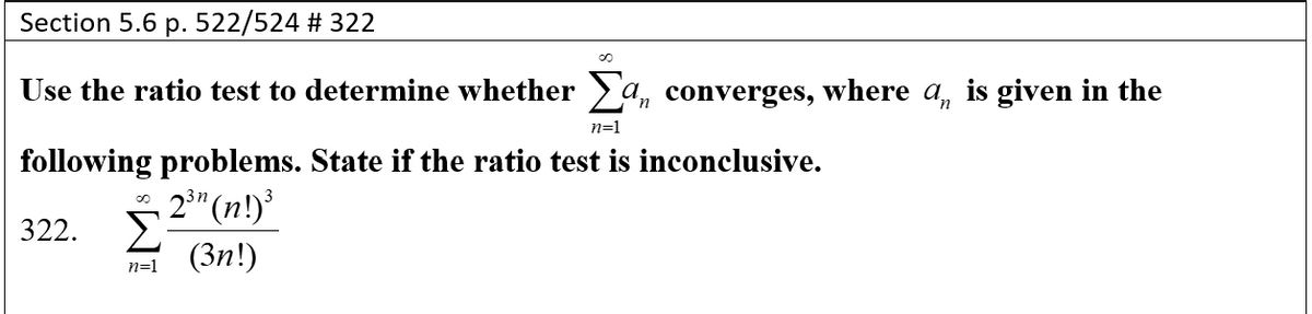 Section 5.6 p. 522/524 # 322
Use the ratio test to determine whether a, converges, where a, is given in the
n=1
following problems. State if the ratio test is inconclusive.
, 2²" (n!)
Σ
n=1 (3n!)
322.
