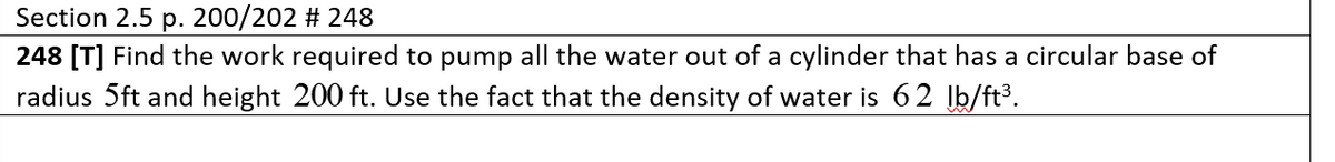 Section 2.5 p. 200/202 # 248
248 [T] Find the work required to pump all the water out of a cylinder that has a circular base of
radius 5ft and height 200 ft. Use the fact that the density of water is 62 Įb/ft³.
