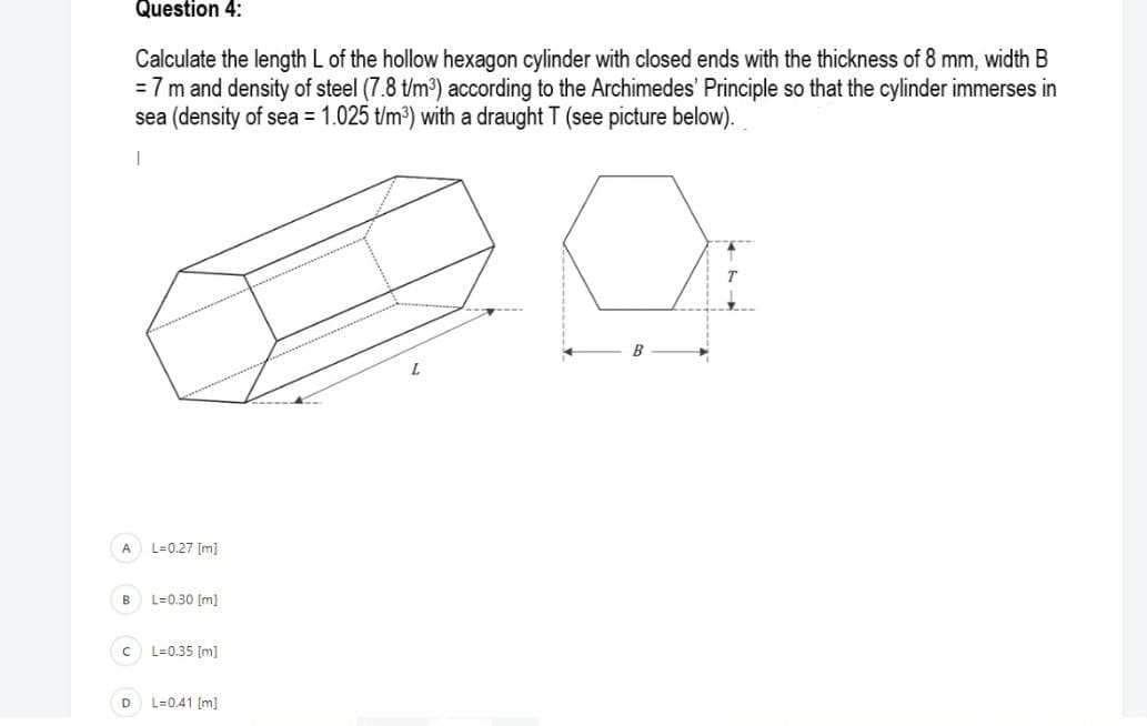 Question 4:
Calculate the length L of the hollow hexagon cylinder with closed ends with the thickness of 8 mm, width B
= 7 m and density of steel (7.8 t/m3) according to the Archimedes' Principle so that the cylinder immerses in
sea (density of sea = 1.025 t/m³) with a draught T (see picture below).
L.
A
L=0.27 [m]
L=0.30 [m]
L=0.35 [m]
D
L=0.41 [m]
