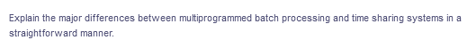 Explain the major differences between multiprogrammed batch processing and time sharing systems in a
straightforward manner.
