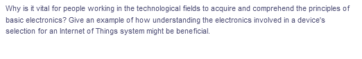 Why is it vital for people working in the technological fields to acquire and comprehend the principles of
basic electronics? Give an example of how understanding the electronics involved in a device's
selection for an Internet of Things system might be beneficial.
