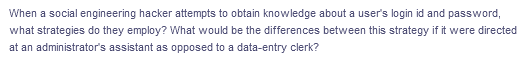 When a social engineering hacker attempts to obtain knowledge about a user's login id and password,
what strategies do they employ? What would be the differences between this strategy if it were directed
at an administrator's assistant as opposed to a data-entry clerk?
