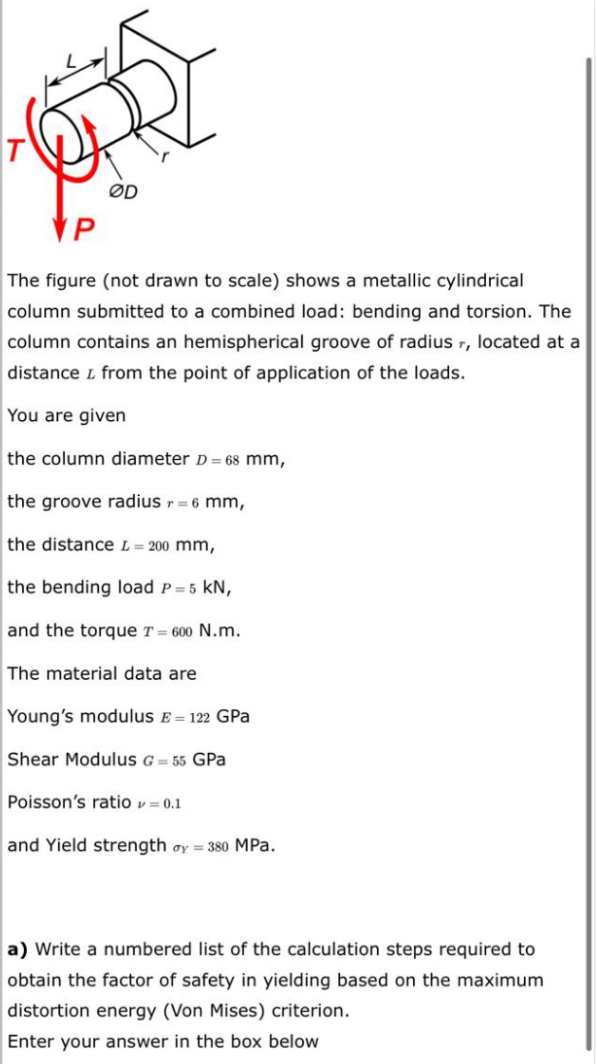 VP
The figure (not drawn to scale) shows a metallic cylindrical
column submitted to a combined load: bending and torsion. The
column contains an hemispherical groove of radius r, located at a
distance L from the point of application of the loads.
You are given
the column diameter D = 68 mm,
the groove radius r = 6 mm,
the distance L= 200 mm,
the bending load P=5 kN,
and the torque T = 600 N.m.
The material data are
Young's modulus E = 122 GPa
Shear Modulus G = 55 GPa
Poisson's ratio v = 0.1
and Yield strength oy = 380 MPa.
a) Write a numbered list of the calculation steps required to
obtain the factor of safety in yielding based on the maximum
distortion energy (Von Mises) criterion.
Enter your answer in the box below
