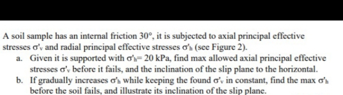 A soil sample has an internal friction 30°, it is subjected to axial principal effective
stresses o'y and radial principal effective stresses o'h (see Figure 2).
a. Given it is supported with o's= 20 kPa, find max allowed axial principal effective
stresses o'v before it fails, and the inclination of the slip plane to the horizontal.
b. If gradually increases o'n while keeping the found o'v in constant, find the max ơ'n
before the soil fails, and illustrate its inclination of the slip plane.
