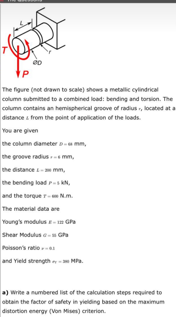 Gkuestrons
T
ØD
VP
The figure (not drawn to scale) shows a metallic cylindrical
column submitted to a combined load: bending and torsion. The
column contains an hemispherical groove of radius r, located at a
distance L from the point of application of the loads.
You are given
the column diameter D = 68 mm,
the groove radius r = 6 mm,
the distance L= 200 mm,
the bending load P=5 kN,
and the torque T = 600 N.m.
The material data are
Young's modulus E = 122 GPa
Shear Modulus G = 55 GPa
Poisson's ratio v= 0.1
and Yield strength oy = 380 MPa.
a) Write a numbered list of the calculation steps required to
obtain the factor of safety in yielding based on the maximum
distortion energy (Von Mises) criterion.
