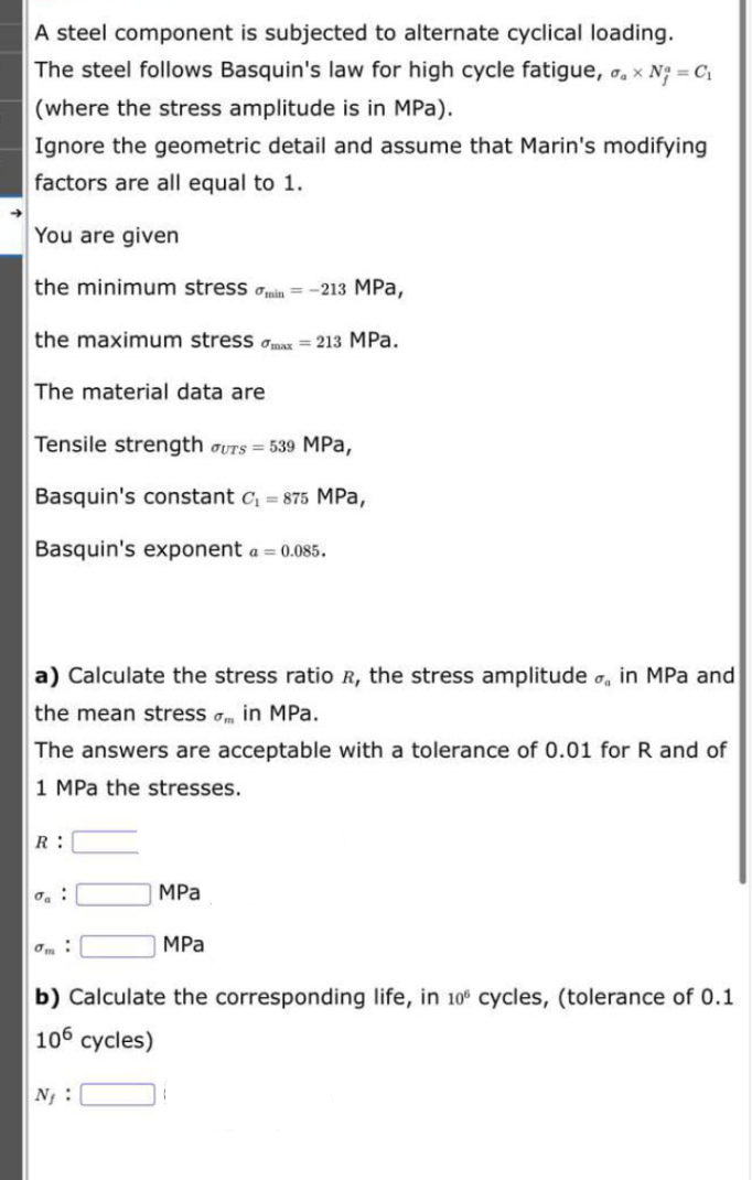 A steel component is subjected to alternate cyclical loading.
The steel follows Basquin's law for high cycle fatigue, o, x N = C,
(where the stress amplitude is in MPa).
Ignore the geometric detail and assume that Marin's modifying
factors are all equal to 1.
You are given
the minimum stress ain = -213 MPa,
the maximum stress omax = 213 MPa.
The material data are
Tensile strength oUTS = 539 MPa,
Basquin's constant c, = 875 MPa,
Basquin's exponent a = 0.085.
a) Calculate the stress ratio R, the stress amplitude o, in MPa and
the mean stress am in MPa.
The answers are acceptable with a tolerance of 0.01 for R and of
1 MPa the stresses.
R:
MPa
MPа
b) Calculate the corresponding life, in 10° cycles, (tolerance of 0.1
106 cycles)
N :
