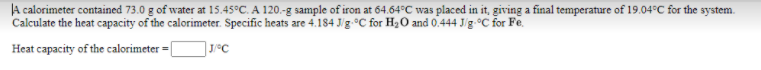 JA calorimeter contained 73.0 g of water at 15.45°C. A 120.-g sample of iron at 64.64°C was placed in it, giving a final temperature of 19.04°C for the system.
Calculate the heat capacity of the calorimeter. Specific heats are 4.184 J/g-°C for H20 and 0.444 J/g-°C for Fe.
Heat capacity of the calorimeter =
J/°C
