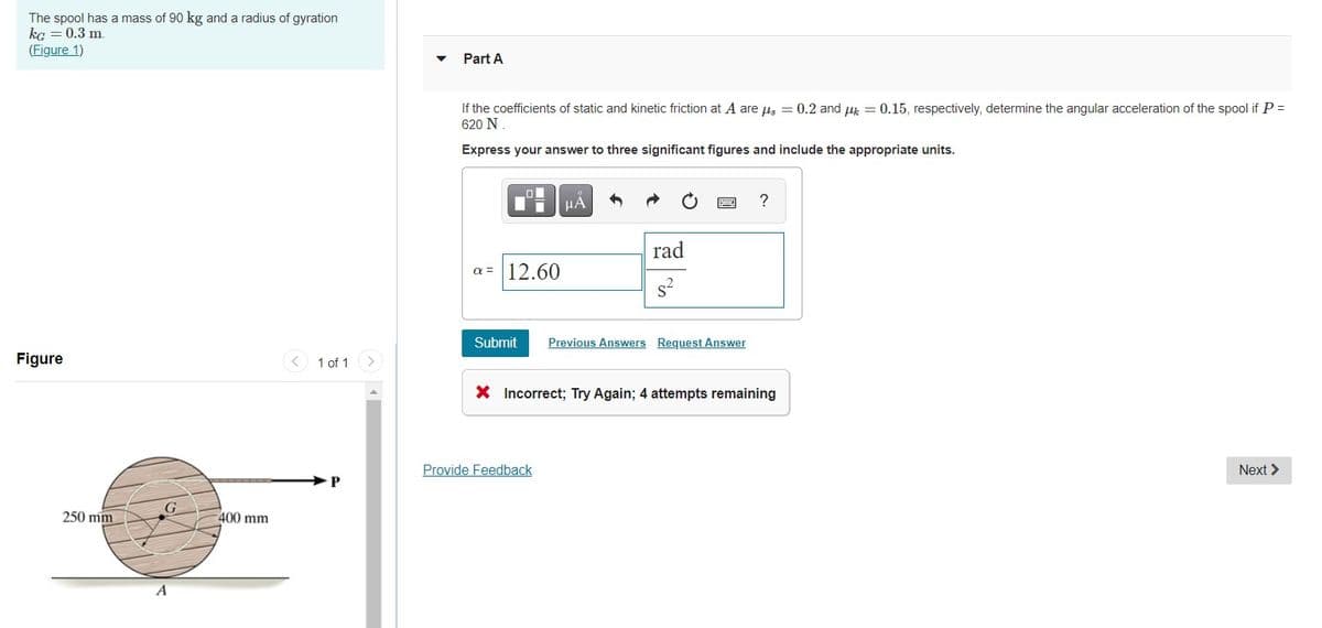 The spool has a mass of 90 kg and a radius of gyration
ka = 0.3 m.
(Figure 1)
Part A
If the coefficients of static and kinetic friction at A are us = 0.2 and u = 0.15, respectively, determine the angular acceleration of the spool if P =
620 N
Express your answer to three significant figures and include the appropriate units.
HÀ
rad
a = 12.60
s-
Submit
Previous Answers Request Answer
Figure
< 1 of 1
X Incorrect; Try Again; 4 attempts remaining
Provide Feedback
Next >
G
250 mm
400 mm
A
